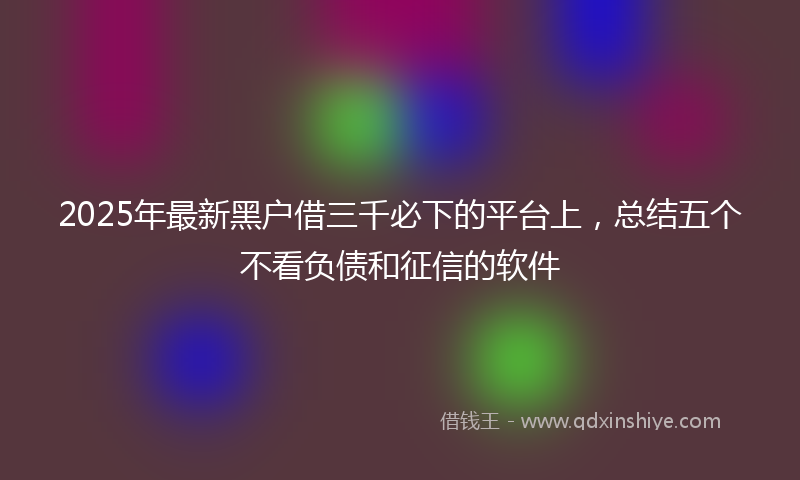2025年最新黑户借三千必下的平台上，总结五个不看负债和征信的软件