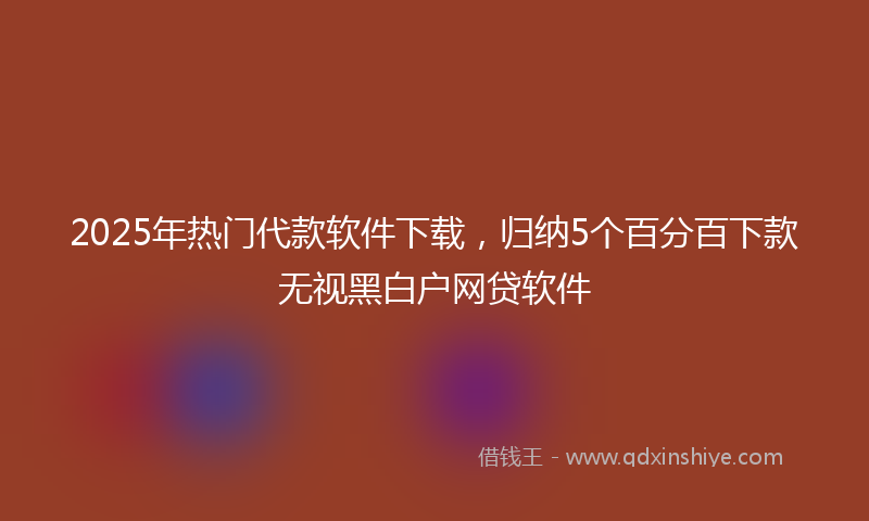 2025年热门代款软件下载，归纳5个百分百下款无视黑白户网贷软件