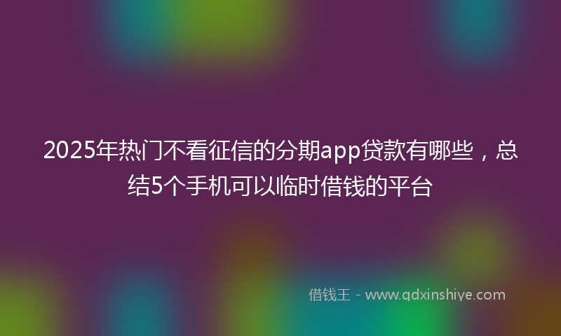 2025年热门不看征信的分期app贷款有哪些，总结5个手机可以临时借钱的平台