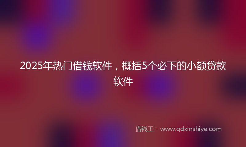 2025年热门借钱软件，概括5个必下的小额贷款软件