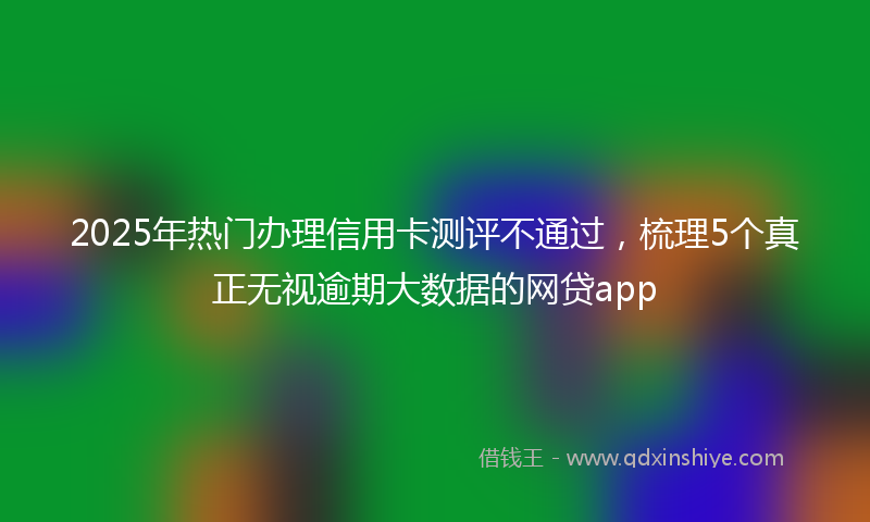 2025年热门办理信用卡测评不通过，梳理5个真正无视逾期大数据的网贷app