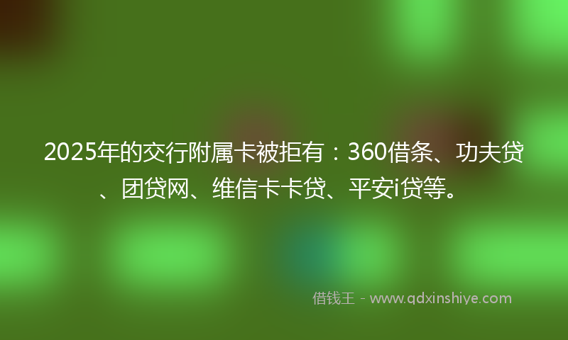 2025年的交行附属卡被拒有：360借条、功夫贷、团贷网、维信卡卡贷、平安i贷等。