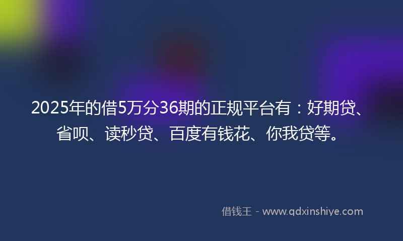 2025年的借5万分36期的正规平台有：好期贷、省呗、读秒贷、百度有钱花、你我贷等。