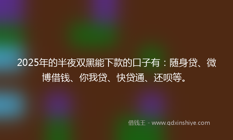 2025年的半夜双黑能下款的口子有：随身贷、微博借钱、你我贷、快贷通、还呗等。