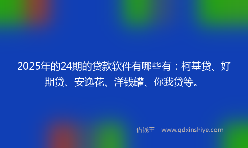 2025年的24期的贷款软件有哪些有：柯基贷、好期贷、安逸花、洋钱罐、你我贷等。