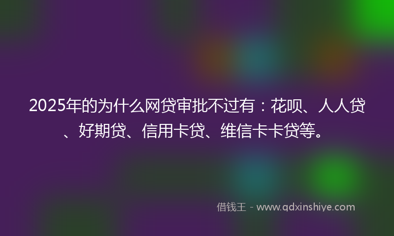 2025年的为什么网贷审批不过有：花呗、人人贷、好期贷、信用卡贷、维信卡卡贷等。