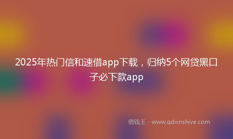 2025年热门信和速借app下载，归纳5个网贷黑口子必下款app