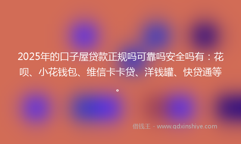 2025年的口子屋贷款正规吗可靠吗安全吗有：花呗、小花钱包、维信卡卡贷、洋钱罐、快贷通等。