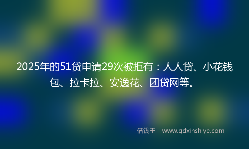 2025年的51贷申请29次被拒有：人人贷、小花钱包、拉卡拉、安逸花、团贷网等。