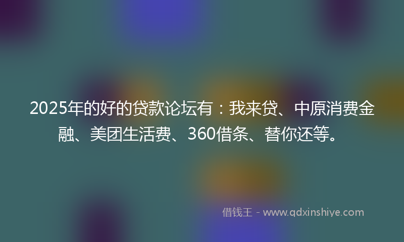 2025年的好的贷款论坛有：我来贷、中原消费金融、美团生活费、360借条、替你还等。