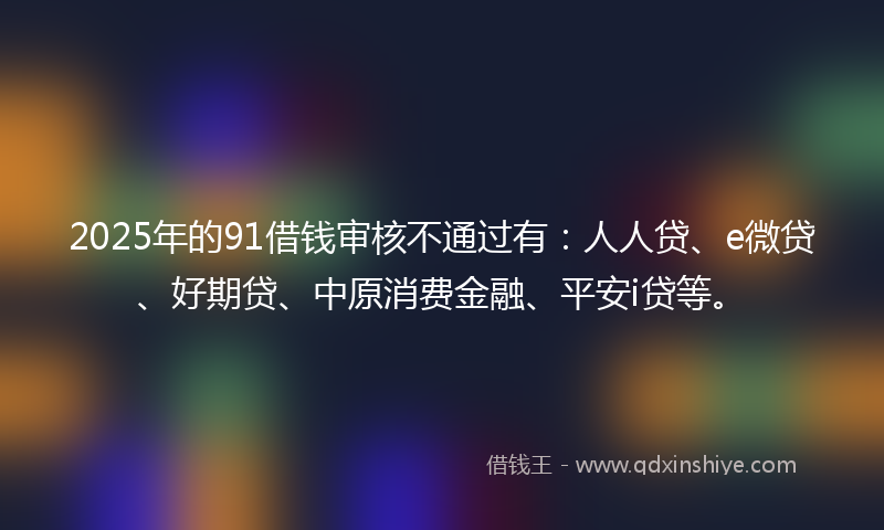 2025年的91借钱审核不通过有：人人贷、e微贷、好期贷、中原消费金融、平安i贷等。