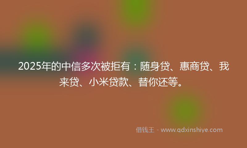2025年的中信多次被拒有：随身贷、惠商贷、我来贷、小米贷款、替你还等。