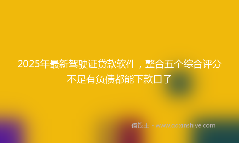 2025年最新驾驶证贷款软件，整合五个综合评分不足有负债都能下款口子