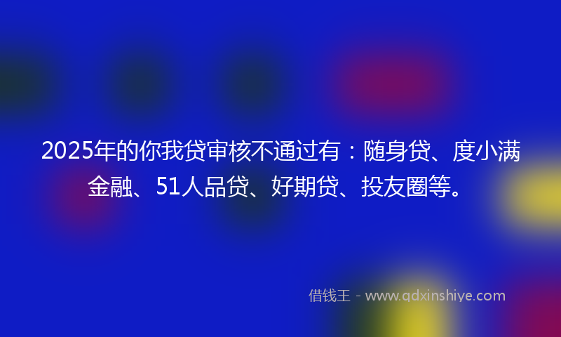 2025年的你我贷审核不通过有：随身贷、度小满金融、51人品贷、好期贷、投友圈等。