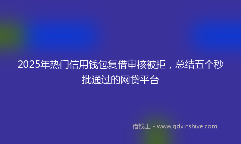 2025年热门信用钱包复借审核被拒，总结五个秒批通过的网贷平台