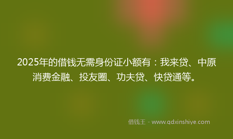 2025年的借钱无需身份证小额有：我来贷、中原消费金融、投友圈、功夫贷、快贷通等。