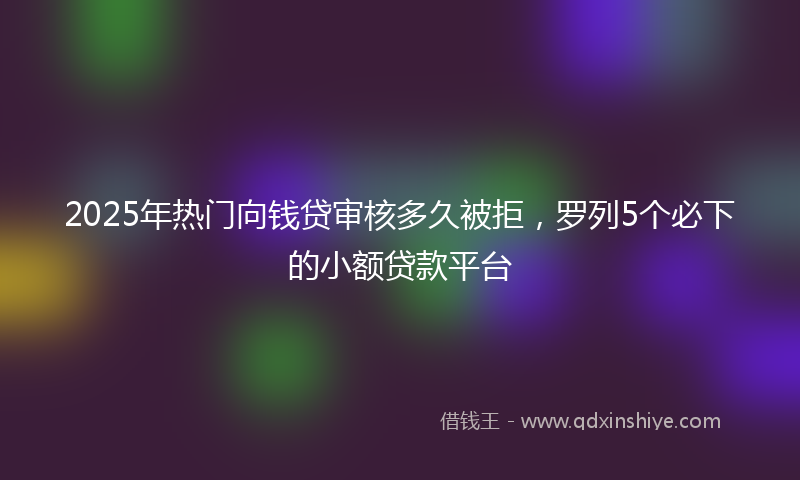 2025年热门向钱贷审核多久被拒，罗列5个必下的小额贷款平台