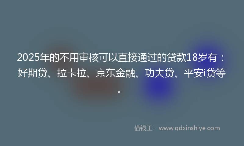 2025年的不用审核可以直接通过的贷款18岁有：好期贷、拉卡拉、京东金融、功夫贷、平安i贷等。