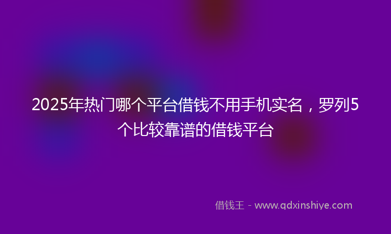 2025年热门哪个平台借钱不用手机实名，罗列5个比较靠谱的借钱平台