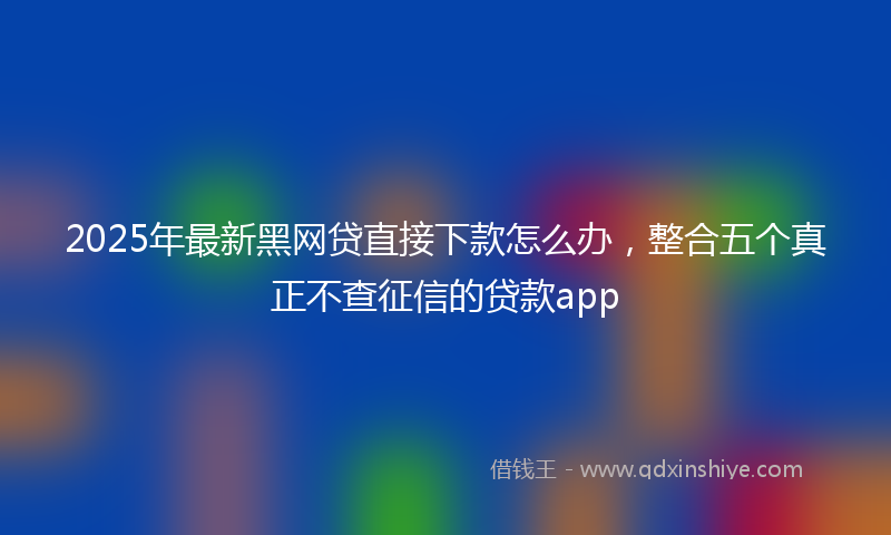 2025年最新黑网贷直接下款怎么办，整合五个真正不查征信的贷款app