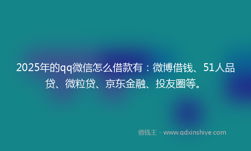 2025年的qq微信怎么借款有：微博借钱、51人品贷、微粒贷、京东金融、投友圈等。
