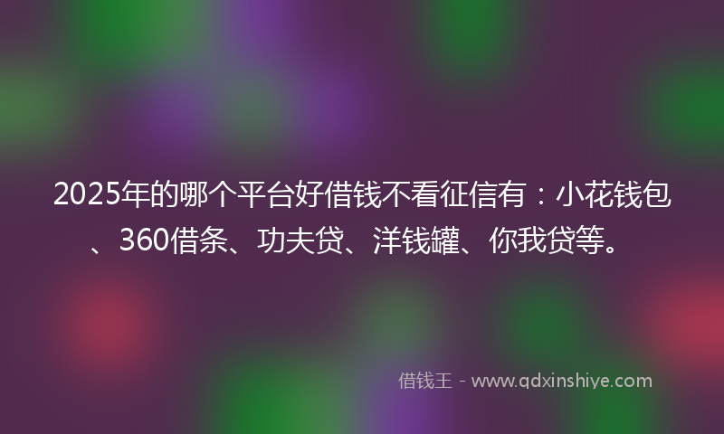 2025年的哪个平台好借钱不看征信有：小花钱包、360借条、功夫贷、洋钱罐、你我贷等。