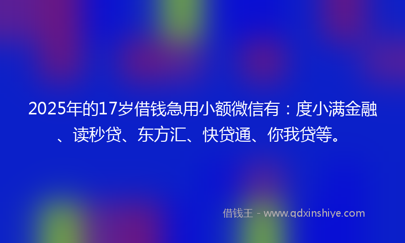 2025年的17岁借钱急用小额微信有：度小满金融、读秒贷、东方汇、快贷通、你我贷等。
