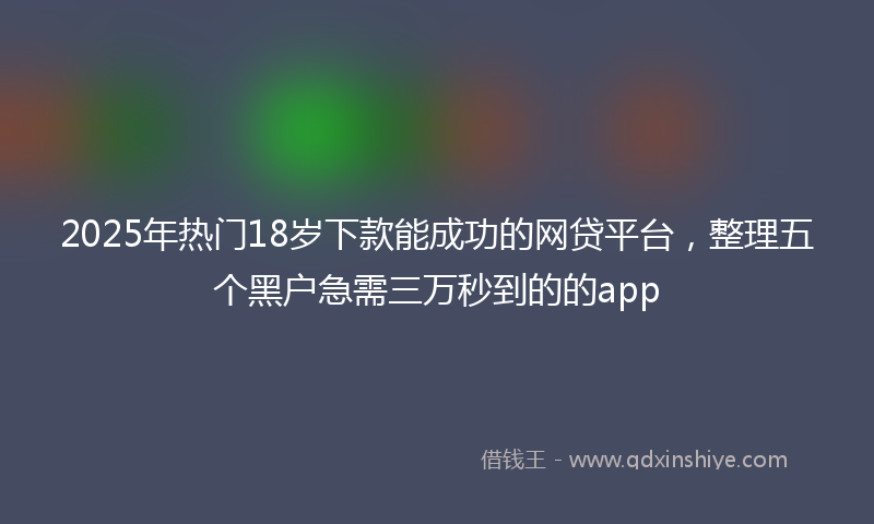 2025年热门18岁下款能成功的网贷平台，整理五个黑户急需三万秒到的的app