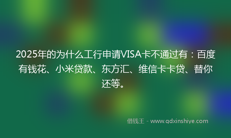 2025年的为什么工行申请VISA卡不通过有：百度有钱花、小米贷款、东方汇、维信卡卡贷、替你还等。