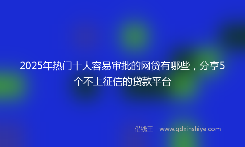 2025年热门十大容易审批的网贷有哪些，分享5个不上征信的贷款平台