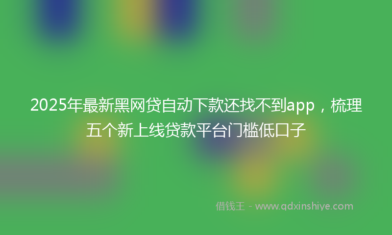 2025年最新黑网贷自动下款还找不到app，梳理五个新上线贷款平台门槛低口子