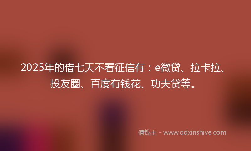 2025年的借七天不看征信有：e微贷、拉卡拉、投友圈、百度有钱花、功夫贷等。