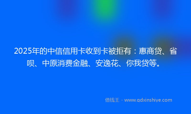 2025年的中信信用卡收到卡被拒有：惠商贷、省呗、中原消费金融、安逸花、你我贷等。