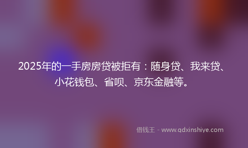 2025年的一手房房贷被拒有：随身贷、我来贷、小花钱包、省呗、京东金融等。