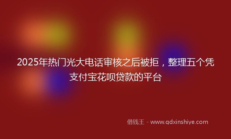 2025年热门光大电话审核之后被拒，整理五个凭支付宝花呗贷款的平台