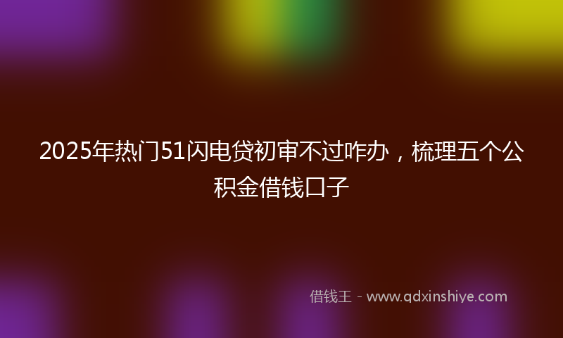 2025年热门51闪电贷初审不过咋办，梳理五个公积金借钱口子