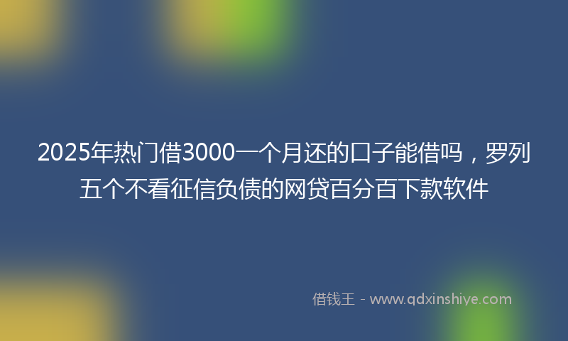 2025年热门借3000一个月还的口子能借吗，罗列五个不看征信负债的网贷百分百下款软件