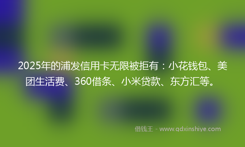 2025年的浦发信用卡无限被拒有：小花钱包、美团生活费、360借条、小米贷款、东方汇等。
