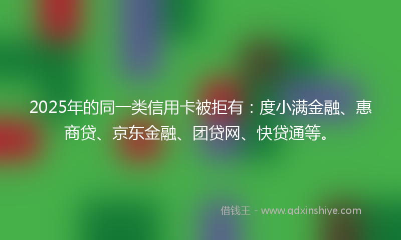2025年的同一类信用卡被拒有：度小满金融、惠商贷、京东金融、团贷网、快贷通等。
