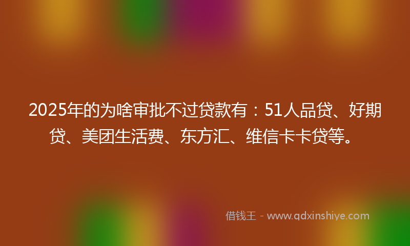 2025年的为啥审批不过贷款有：51人品贷、好期贷、美团生活费、东方汇、维信卡卡贷等。