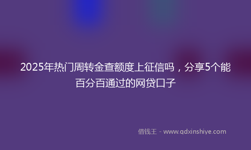 2025年热门周转金查额度上征信吗，分享5个能百分百通过的网贷口子