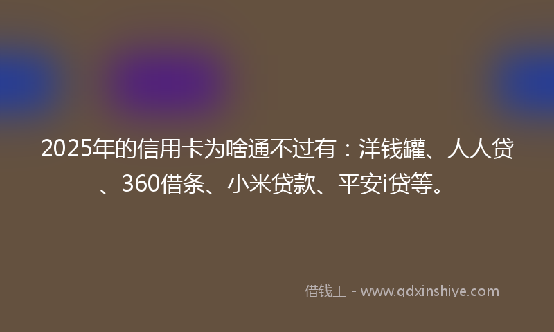 2025年的信用卡为啥通不过有：洋钱罐、人人贷、360借条、小米贷款、平安i贷等。