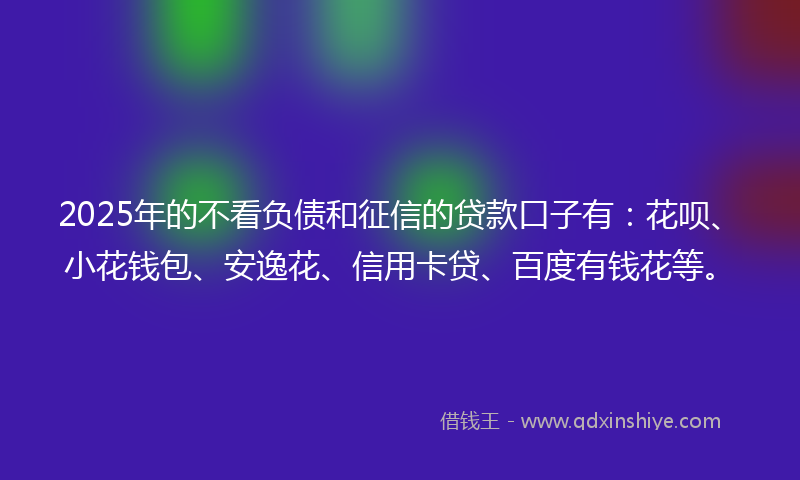 2025年的不看负债和征信的贷款口子有：花呗、小花钱包、安逸花、信用卡贷、百度有钱花等。