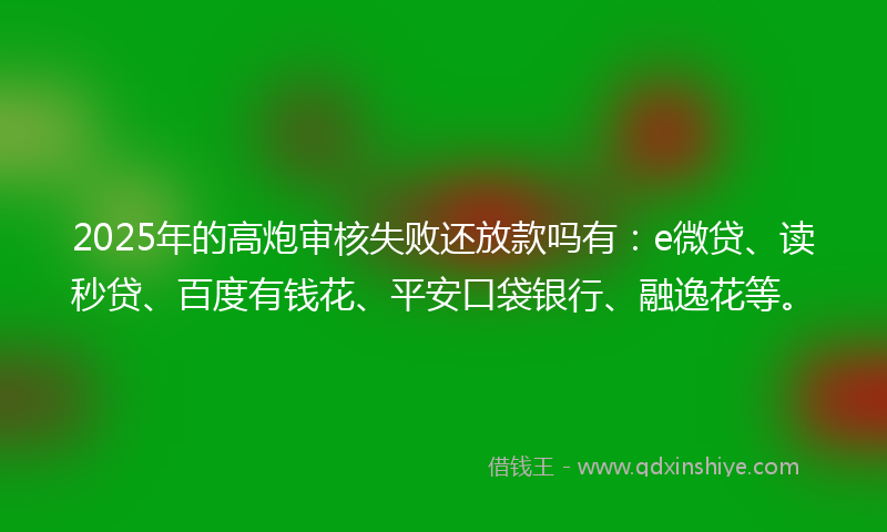 2025年的高炮审核失败还放款吗有：e微贷、读秒贷、百度有钱花、平安口袋银行、融逸花等。
