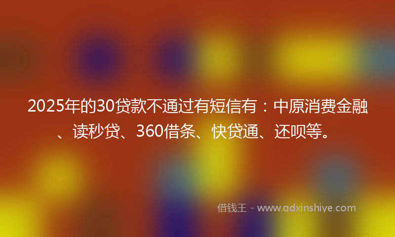 2025年的30贷款不通过有短信有：中原消费金融、读秒贷、360借条、快贷通、还呗等。