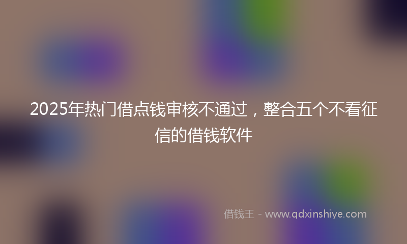 2025年热门借点钱审核不通过，整合五个不看征信的借钱软件