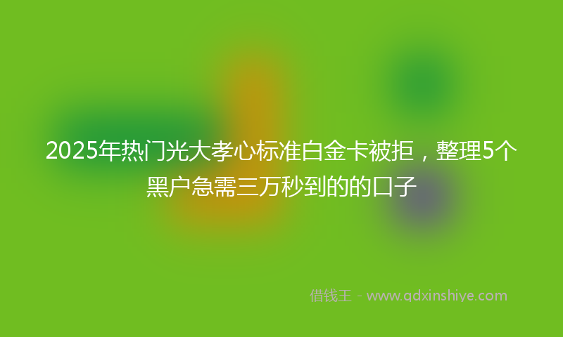 2025年热门光大孝心标准白金卡被拒，整理5个黑户急需三万秒到的的口子