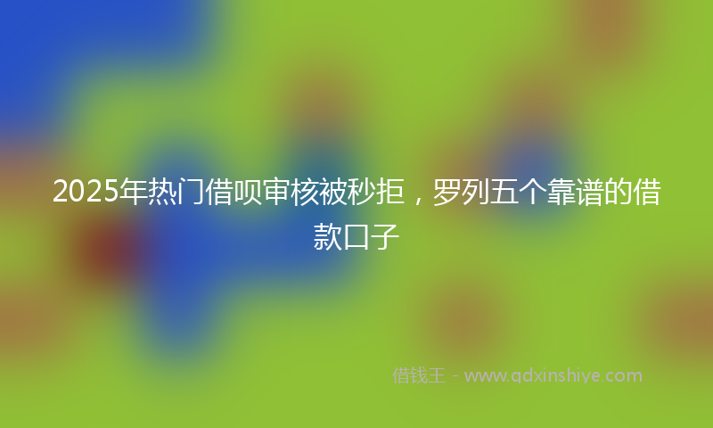 2025年热门借呗审核被秒拒，罗列五个靠谱的借款口子