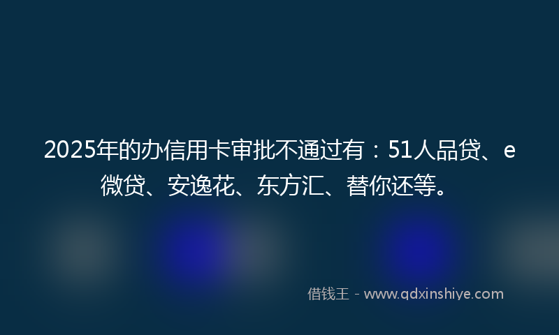 2025年的办信用卡审批不通过有：51人品贷、e微贷、安逸花、东方汇、替你还等。