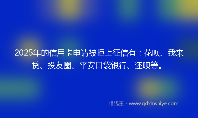 2025年的信用卡申请被拒上征信有：花呗、我来贷、投友圈、平安口袋银行、还呗等。